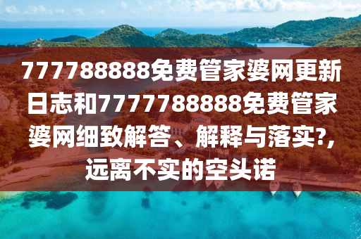 777788888免费管家婆网更新日志和7777788888免费管家婆网细致解答、解释与落实?,远离不实的空头诺