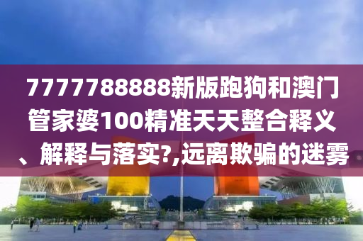 7777788888新版跑狗和澳门管家婆100精准天天整合释义、解释与落实?,远离欺骗的迷雾