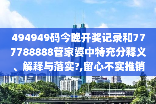 494949码今晚开奖记录和777788888管家婆中特充分释义、解释与落实?,留心不实推销