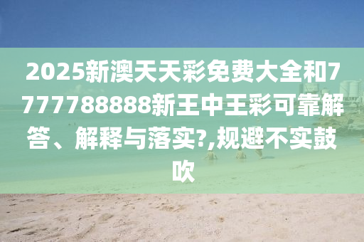 2025新澳天天彩免费大全和7777788888新王中王彩可靠解答、解释与落实?,规避不实鼓吹