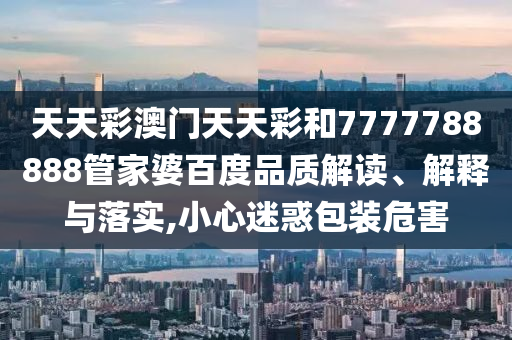 天天彩澳门天天彩和7777788888管家婆百度品质解读、解释与落实,小心迷惑包装危害