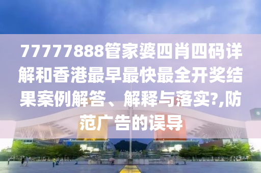 77777888管家婆四肖四码详解和香港最早最快最全开奖结果案例解答、解释与落实?,防范广告的误导