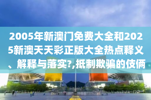 2005年新澳门免费大全和2025新澳天天彩正版大全热点释义、解释与落实?,抵制欺骗的伎俩