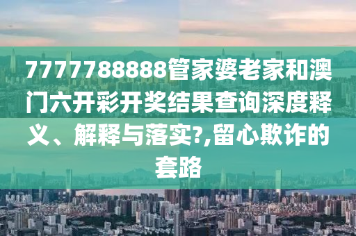 7777788888管家婆老家和澳门六开彩开奖结果查询深度释义、解释与落实?,留心欺诈的套路