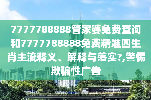 7777788888管家婆免费查询和7777788888免费精准四生肖主流释义、解释与落实?,警惕欺骗性广告