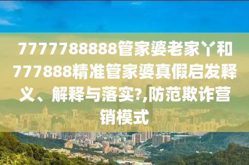 7777788888管家婆老家丫和777888精准管家婆真假启发释义、解释与落实?,防范欺诈营销模式