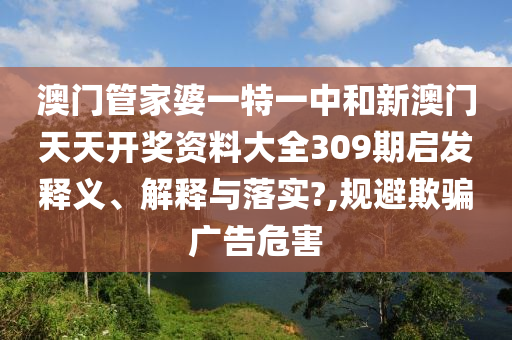 澳门管家婆一特一中和新澳门天天开奖资料大全309期启发释义、解释与落实?,规避欺骗广告危害
