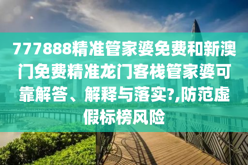 777888精准管家婆免费和新澳门免费精准龙门客栈管家婆可靠解答、解释与落实?,防范虚假标榜风险