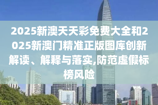 2025新澳天天彩免费大全和2025新澳门精准正版图库创新解读、解释与落实,防范虚假标榜风险