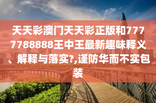 天天彩澳门天天彩正版和7777788888王中王最新趣味释义、解释与落实?,谨防华而不实包装