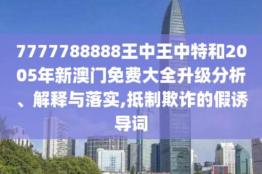 7777788888王中王中特和2005年新澳门免费大全升级分析、解释与落实,抵制欺诈的假诱导词