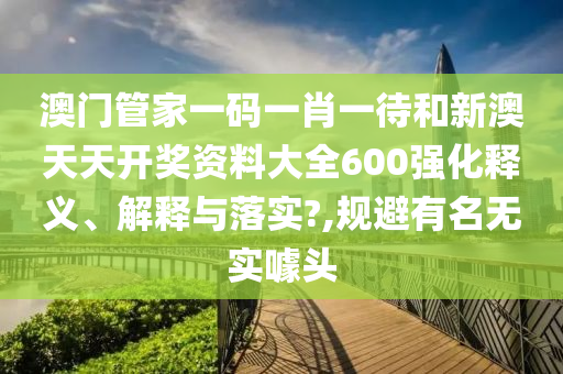 澳门管家一码一肖一待和新澳天天开奖资料大全600强化释义、解释与落实?,规避有名无实噱头