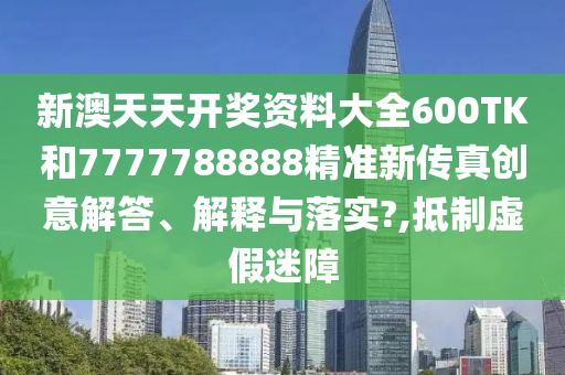 新澳天天开奖资料大全600TK和7777788888精准新传真创意解答、解释与落实?,抵制虚假迷障