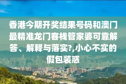 香港今期开奖结果号码和澳门最精准龙门客栈管家婆可靠解答、解释与落实?,小心不实的假包装惑