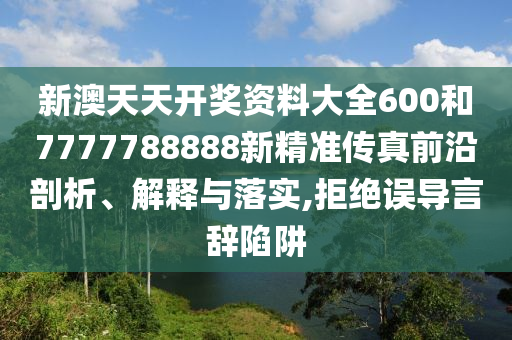 新澳天天开奖资料大全600和7777788888新精准传真前沿剖析、解释与落实,拒绝误导言辞陷阱