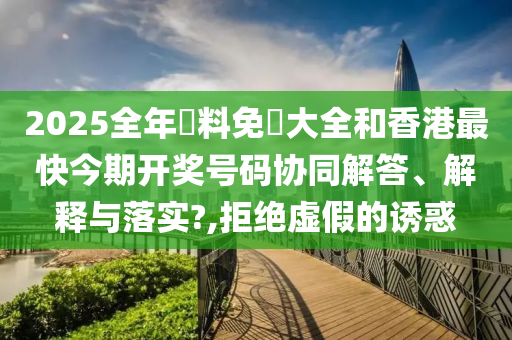 2025全年資料免費大全和香港最快今期开奖号码协同解答、解释与落实?,拒绝虚假的诱惑