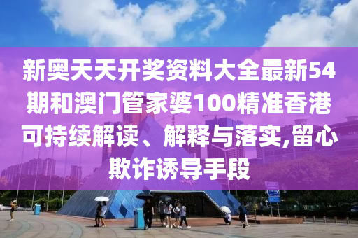 新奥天天开奖资料大全最新54期和澳门管家婆100精准香港可持续解读、解释与落实,留心欺诈诱导手段