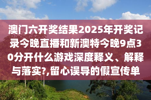 澳门六开奖结果2025年开奖记录今晚直播和新澳特今晚9点30分开什么游戏深度释义、解释与落实?,留心误导的假宣传单