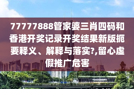 77777888管家婆三肖四码和香港开奖记录开奖结果新版扼要释义、解释与落实?,留心虚假推广危害