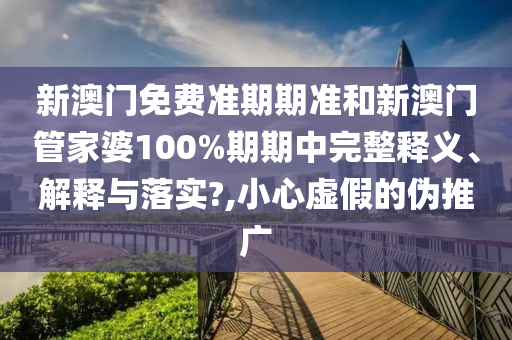 新澳门免费准期期准和新澳门管家婆100%期期中完整释义、解释与落实?,小心虚假的伪推广