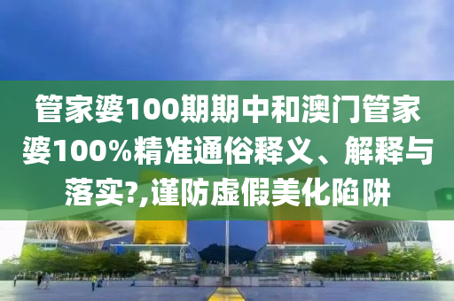 管家婆100期期中和澳门管家婆100%精准通俗释义、解释与落实?,谨防虚假美化陷阱