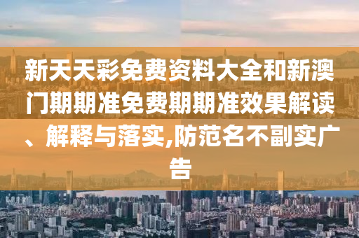 新天天彩免费资料大全和新澳门期期准免费期期准效果解读、解释与落实,防范名不副实广告