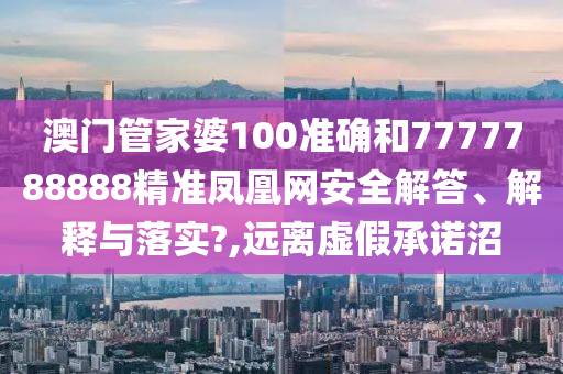 澳门管家婆100准确和7777788888精准凤凰网安全解答、解释与落实?,远离虚假承诺沼