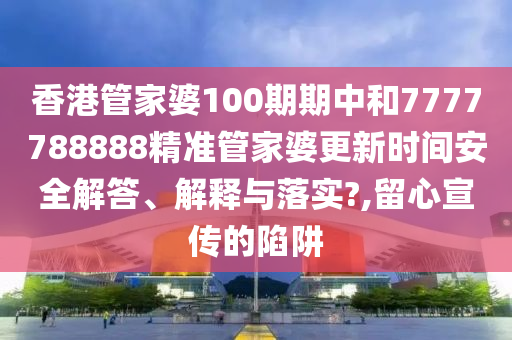 香港管家婆100期期中和7777788888精准管家婆更新时间安全解答、解释与落实?,留心宣传的陷阱