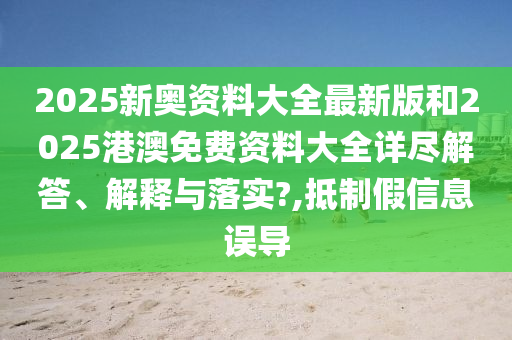 2025新奥资料大全最新版和2025港澳免费资料大全详尽解答、解释与落实?,抵制假信息误导