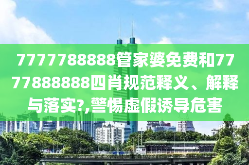 7777788888管家婆免费和7777888888四肖规范释义、解释与落实?,警惕虚假诱导危害