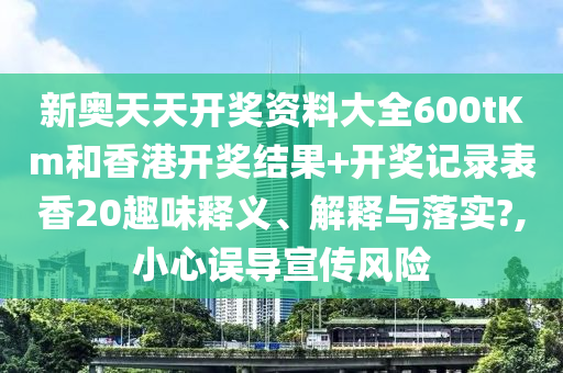 新奥天天开奖资料大全600tKm和香港开奖结果+开奖记录表香20趣味释义、解释与落实?,小心误导宣传风险
