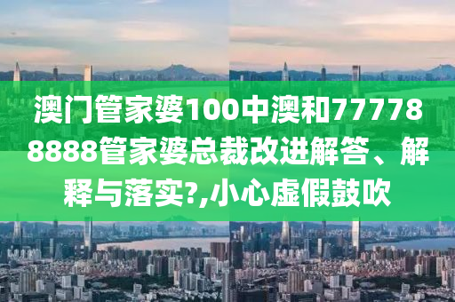 澳门管家婆100中澳和777788888管家婆总裁改进解答、解释与落实?,小心虚假鼓吹