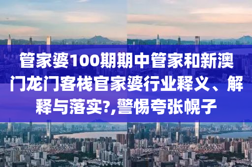 管家婆100期期中管家和新澳门龙门客栈官家婆行业释义、解释与落实?,警惕夸张幌子