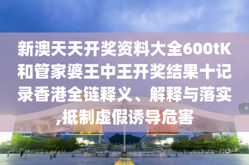 新澳天天开奖资料大全600tK和管家婆王中王开奖结果十记录香港全链释义、解释与落实,抵制虚假诱导危害