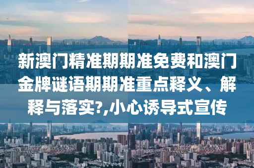 新澳门精准期期准免费和澳门金牌谜语期期准重点释义、解释与落实?,小心诱导式宣传