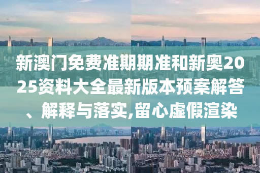 新澳门免费准期期准和新奥2025资料大全最新版本预案解答、解释与落实,留心虚假渲染