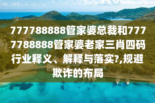 777788888管家婆总裁和7777788888管家婆老家三肖四码行业释义、解释与落实?,规避欺诈的布局