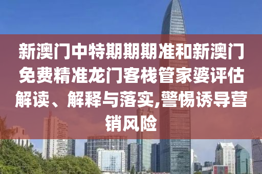 新澳门中特期期期准和新澳门免费精准龙门客栈管家婆评估解读、解释与落实,警惕诱导营销风险