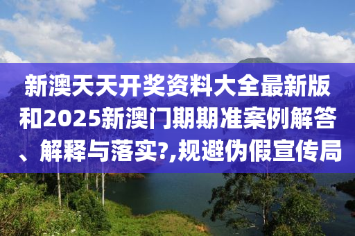 新澳天天开奖资料大全最新版和2025新澳门期期准案例解答、解释与落实?,规避伪假宣传局