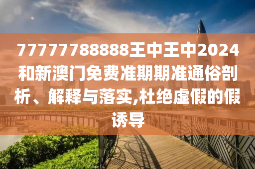 77777788888王中王中2024和新澳门免费准期期准通俗剖析、解释与落实,杜绝虚假的假诱导