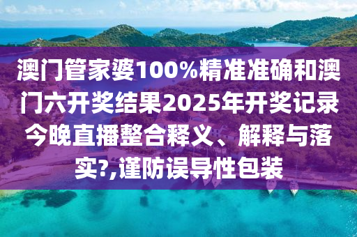 澳门管家婆100%精准准确和澳门六开奖结果2025年开奖记录今晚直播整合释义、解释与落实?,谨防误导性包装