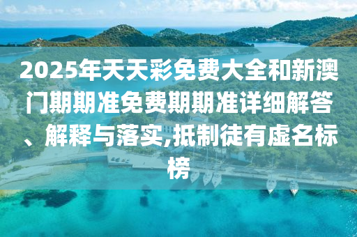 2025年天天彩免费大全和新澳门期期准免费期期准详细解答、解释与落实,抵制徒有虚名标榜