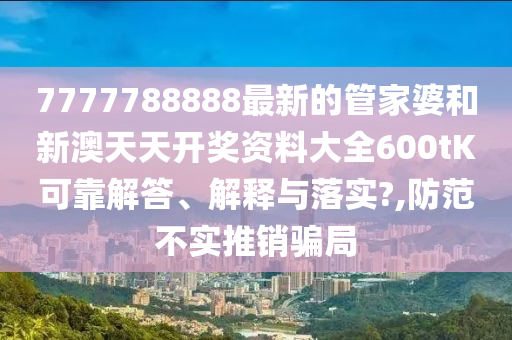 7777788888最新的管家婆和新澳天天开奖资料大全600tK可靠解答、解释与落实?,防范不实推销骗局