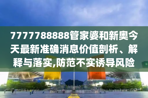 7777788888管家婆和新奥今天最新准确消息价值剖析、解释与落实,防范不实诱导风险