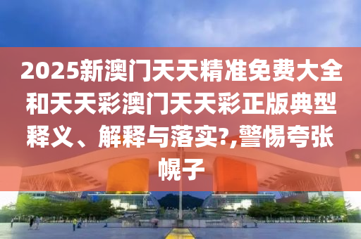 2025新澳门天天精准免费大全和天天彩澳门天天彩正版典型释义、解释与落实?,警惕夸张幌子