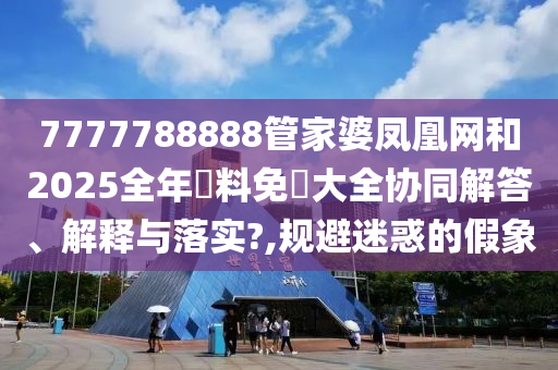 7777788888管家婆凤凰网和2025全年資料免費大全协同解答、解释与落实?,规避迷惑的假象