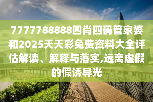 7777788888四肖四码管家婆和2025天天彩免费资料大全评估解读、解释与落实,远离虚假的假诱导光