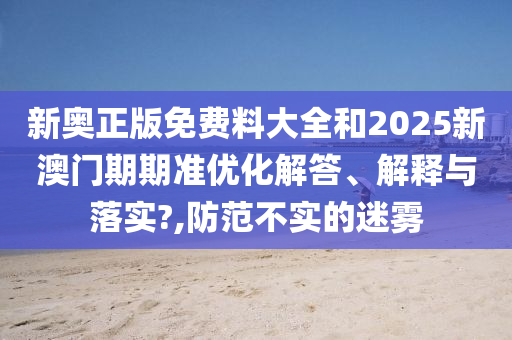 新奥正版免费料大全和2025新澳门期期准优化解答、解释与落实?,防范不实的迷雾