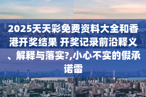 2025天天彩免费资料大全和香港开奖结果 开奖记录前沿释义、解释与落实?,小心不实的假承诺雷