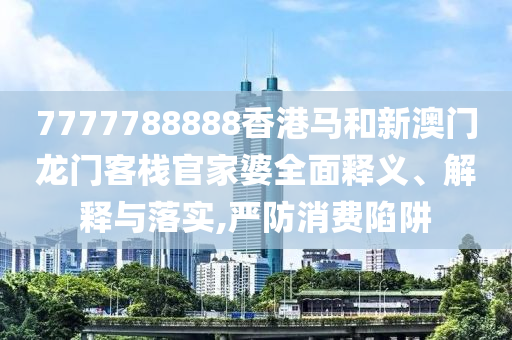 7777788888香港马和新澳门龙门客栈官家婆全面释义、解释与落实,严防消费陷阱